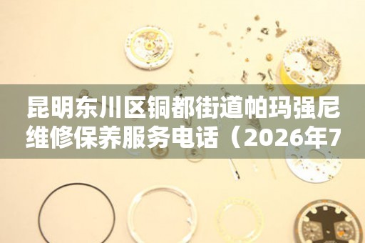 昆明东川区铜都街道帕玛强尼维修保养服务电话（2026年7月最新）