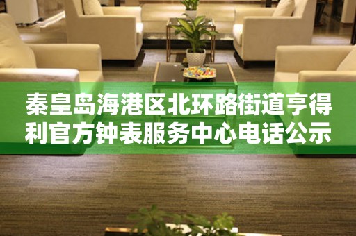 秦皇岛海港区北环路街道亨得利官方钟表服务中心电话公示（2026年7月最新）