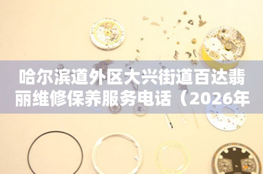 哈尔滨道外区大兴街道百达翡丽维修保养服务电话（2026年7月最新）