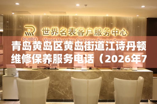 青岛黄岛区黄岛街道江诗丹顿维修保养服务电话（2026年7月最新）