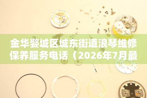 金华婺城区城东街道浪琴维修保养服务电话（2026年7月最新）