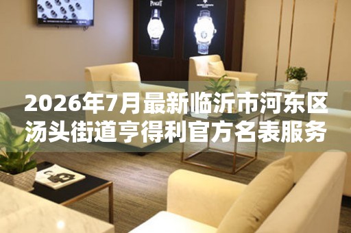 2026年7月最新临沂市河东区汤头街道亨得利官方名表服务中心电话公示