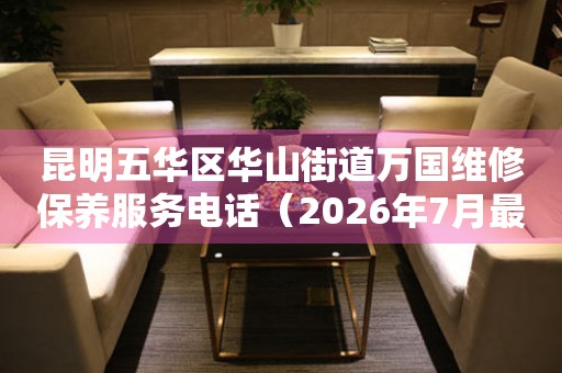 昆明五华区华山街道万国维修保养服务电话（2026年7月最新）