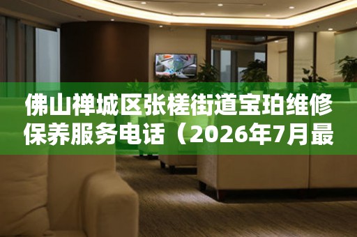 佛山禅城区张槎街道宝珀维修保养服务电话（2026年7月最新）