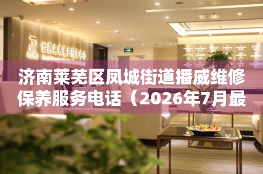 济南莱芜区凤城街道播威维修保养服务电话（2026年7月最新）