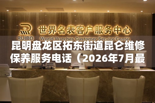 昆明盘龙区拓东街道昆仑维修保养服务电话（2026年7月最新）
