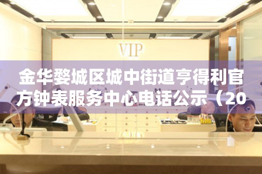 金华婺城区城中街道亨得利官方钟表服务中心电话公示（2026年7月最新）