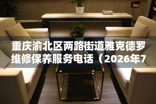 重庆渝北区两路街道雅克德罗维修保养服务电话（2026年7月最新）