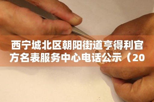 西宁城北区朝阳街道亨得利官方名表服务中心电话公示（2026年7月最新）