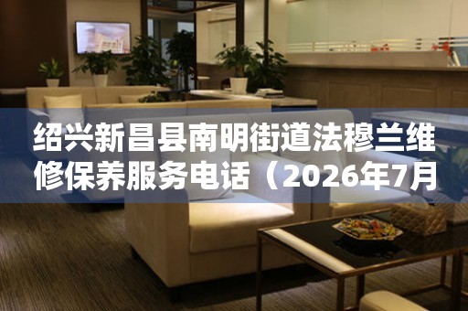 绍兴新昌县南明街道法穆兰维修保养服务电话（2026年7月最新）