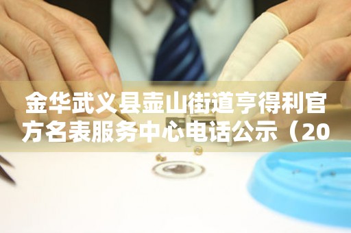 金华武义县壶山街道亨得利官方名表服务中心电话公示（2026年7月最新）