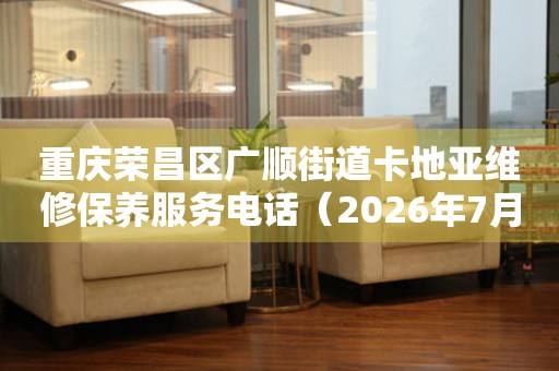 重庆荣昌区广顺街道卡地亚维修保养服务电话（2026年7月最新）