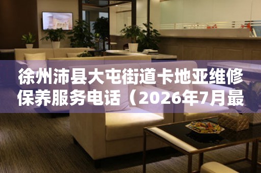 徐州沛县大屯街道卡地亚维修保养服务电话（2026年7月最新）