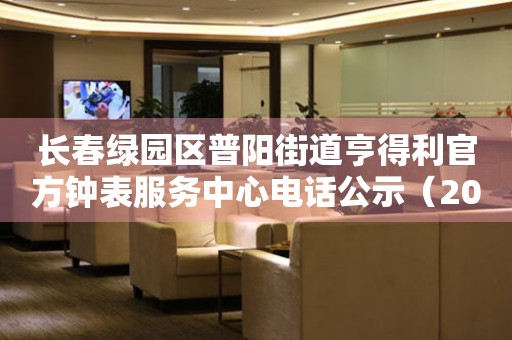 长春绿园区普阳街道亨得利官方钟表服务中心电话公示（2026年7月最新）