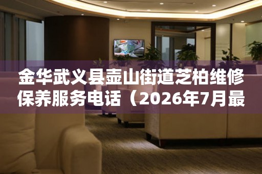 金华武义县壶山街道芝柏维修保养服务电话（2026年7月最新）