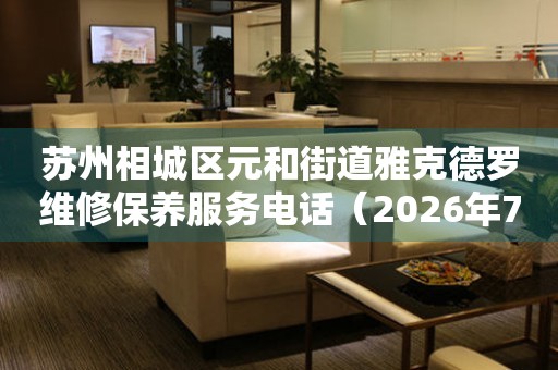 苏州相城区元和街道雅克德罗维修保养服务电话（2026年7月最新）