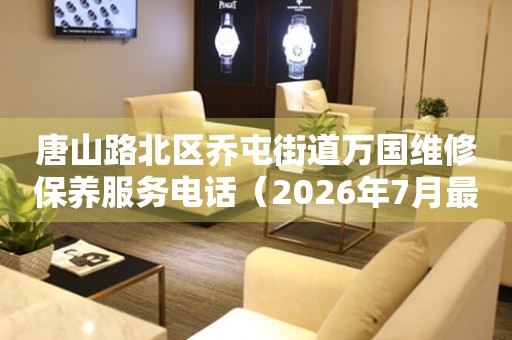 唐山路北区乔屯街道万国维修保养服务电话（2026年7月最新）