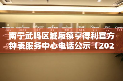 南宁武鸣区城厢镇亨得利官方钟表服务中心电话公示（2026年7月最新）