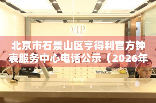 北京市石景山区亨得利官方钟表服务中心电话公示（2026年7月最新）
