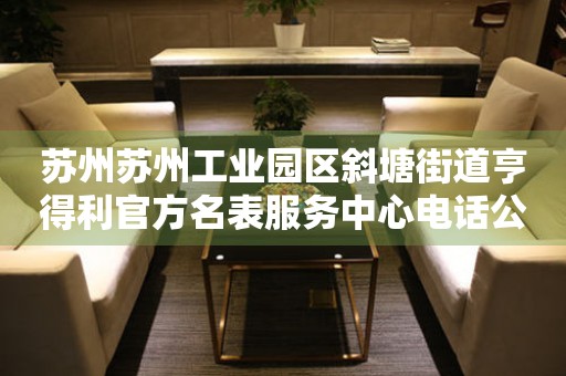 苏州苏州工业园区斜塘街道亨得利官方名表服务中心电话公示（2026年7月最新）