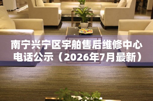 南宁兴宁区宇舶售后维修中心电话公示（2026年7月最新）
