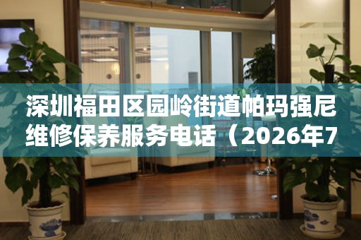 深圳福田区园岭街道帕玛强尼维修保养服务电话（2026年7月最新）