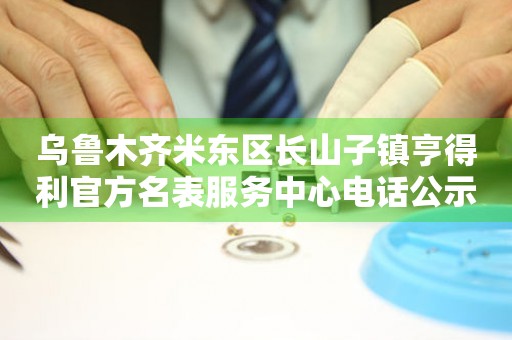 乌鲁木齐米东区长山子镇亨得利官方名表服务中心电话公示（2026年7月最新）