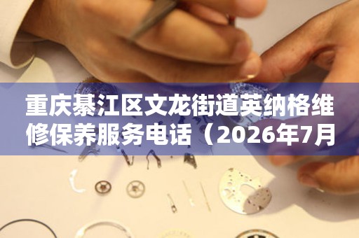 重庆綦江区文龙街道英纳格维修保养服务电话（2026年7月最新）