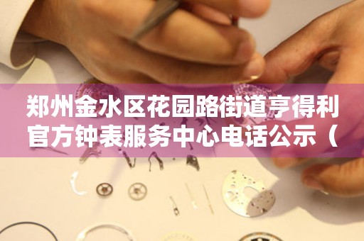郑州金水区花园路街道亨得利官方钟表服务中心电话公示（2026年7月最新）
