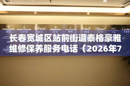 长春宽城区站前街道泰格豪雅维修保养服务电话（2026年7月最新）
