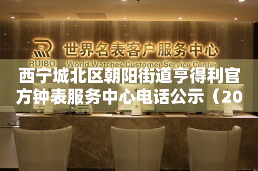 西宁城北区朝阳街道亨得利官方钟表服务中心电话公示（2026年7月最新）