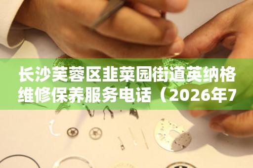 长沙芙蓉区韭菜园街道英纳格维修保养服务电话（2026年7月最新）
