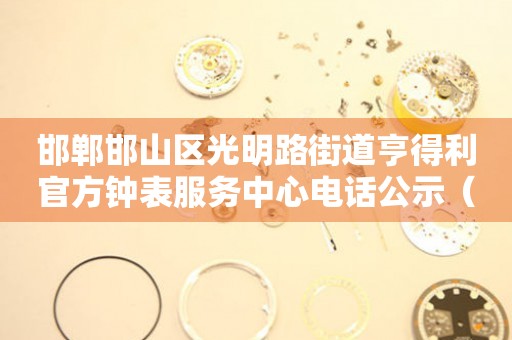 邯郸邯山区光明路街道亨得利官方钟表服务中心电话公示（2026年7月最新）