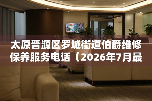 太原晋源区罗城街道伯爵维修保养服务电话（2026年7月最新）