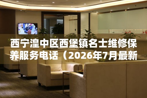 西宁湟中区西堡镇名士维修保养服务电话（2026年7月最新）