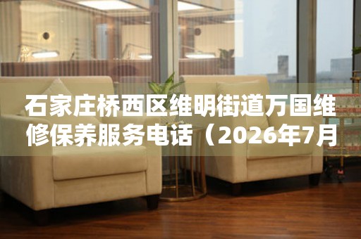 石家庄桥西区维明街道万国维修保养服务电话（2026年7月最新）