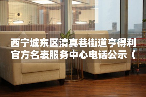 西宁城东区清真巷街道亨得利官方名表服务中心电话公示（2026年7月最新）
