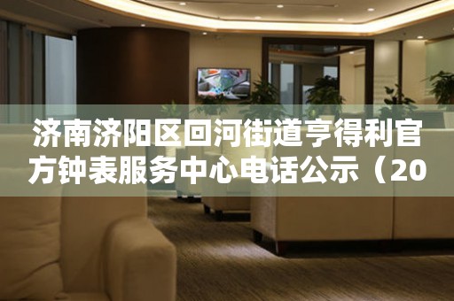 济南济阳区回河街道亨得利官方钟表服务中心电话公示（2026年7月最新）