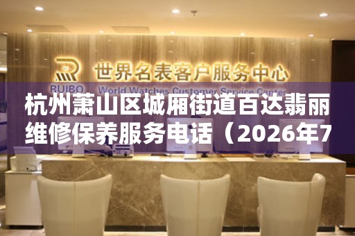 杭州萧山区城厢街道百达翡丽维修保养服务电话（2026年7月最新）