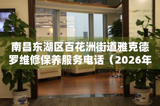 南昌东湖区百花洲街道雅克德罗维修保养服务电话（2026年7月最新）