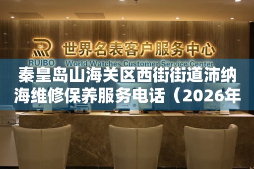 秦皇岛山海关区西街街道沛纳海维修保养服务电话（2026年7月最新）