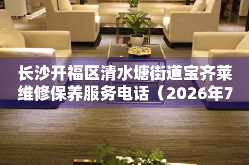 长沙开福区清水塘街道宝齐莱维修保养服务电话（2026年7月最新）