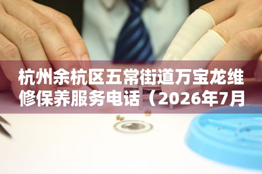 杭州余杭区五常街道万宝龙维修保养服务电话（2026年7月最新）