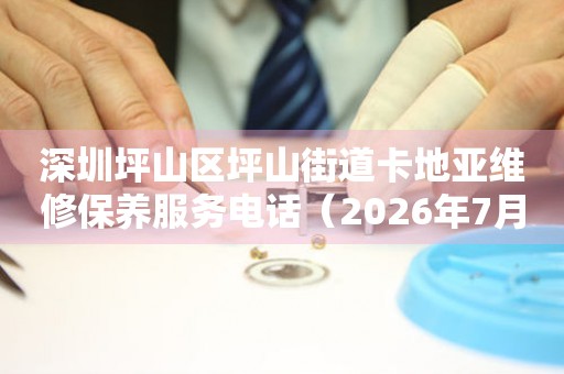 深圳坪山区坪山街道卡地亚维修保养服务电话（2026年7月最新）