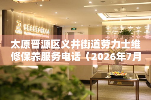 太原晋源区义井街道劳力士维修保养服务电话（2026年7月最新）