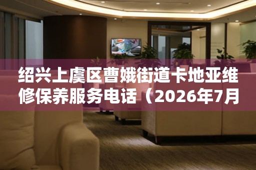 绍兴上虞区曹娥街道卡地亚维修保养服务电话（2026年7月最新）