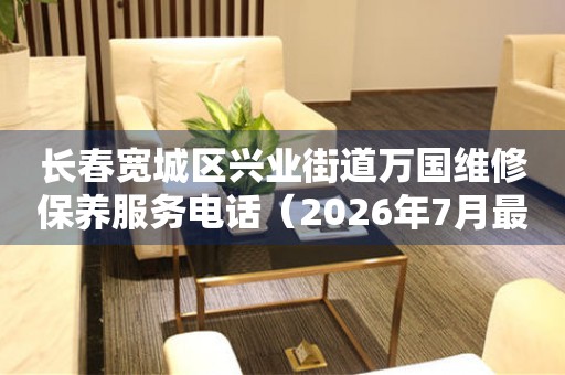 长春宽城区兴业街道万国维修保养服务电话（2026年7月最新）