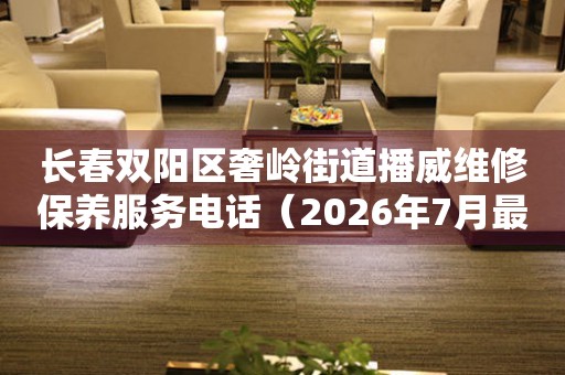 长春双阳区奢岭街道播威维修保养服务电话（2026年7月最新）