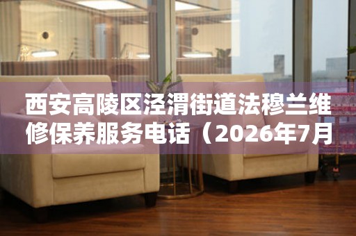 西安高陵区泾渭街道法穆兰维修保养服务电话（2026年7月最新）