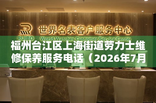 福州台江区上海街道劳力士维修保养服务电话（2026年7月最新）